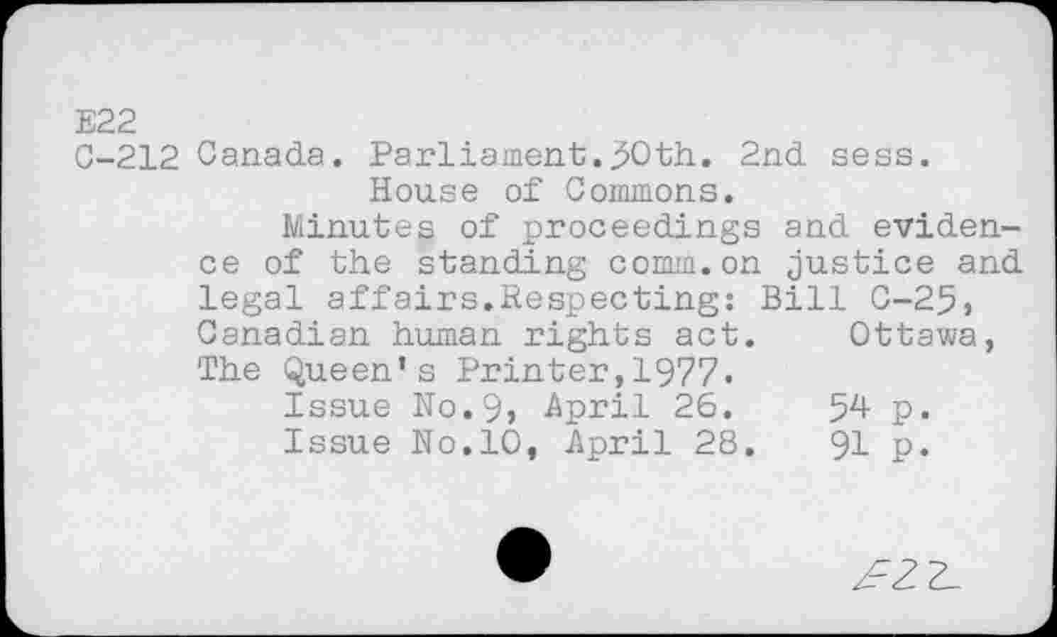 ﻿E22
C-212 Canada. Parliament.50th. 2nd sess. House of Commons.
Minutes of proceedings and evidence of the standing comm.on justice and legal affairs.Respecting: Bill 0-25, Canadian human rights act. Ottawa, The Queen’s Printer,1977.
Issue N0.9, April 26.	54 p.
Issue No.10, April 28.	91 p.